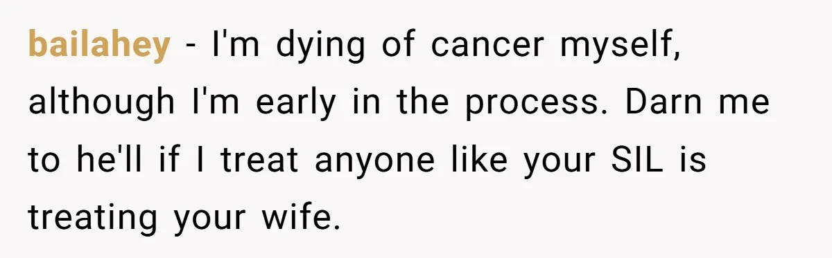 bailahey − I'm dying of cancer myself, although I'm early in the process. Darn me to he'll if I treat anyone like your SIL is treating your wife.