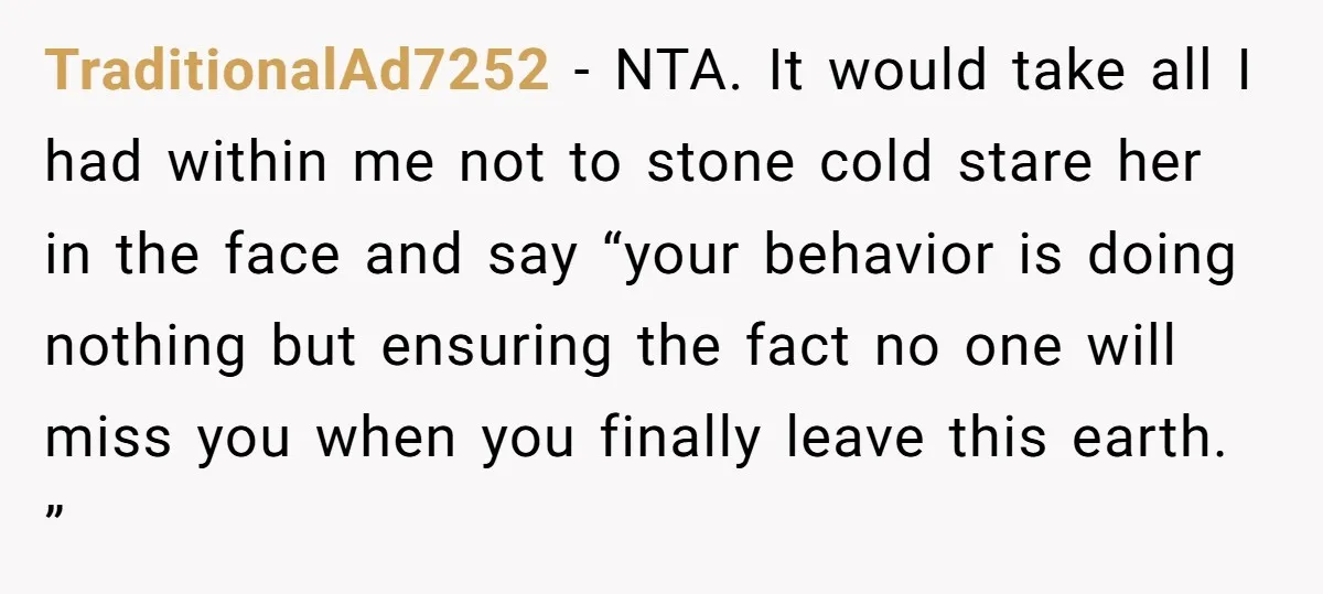 TraditionalAd7252 − NTA. It would take all I had within me not to stone cold stare her in the face and say “your behavior is doing nothing but ensuring the...