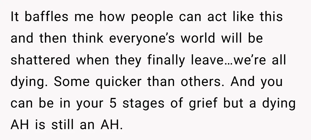 It baffles me how people can act like this and then think everyone’s world will be shattered when they finally leave…we’re all dying. Some quicker than others. And you can...