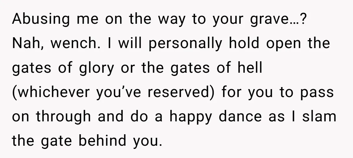 Abusing me on the way to your grave…? Nah, wench. I will personally hold open the gates of glory or the gates of hell (whichever you’ve reserved) for you to...