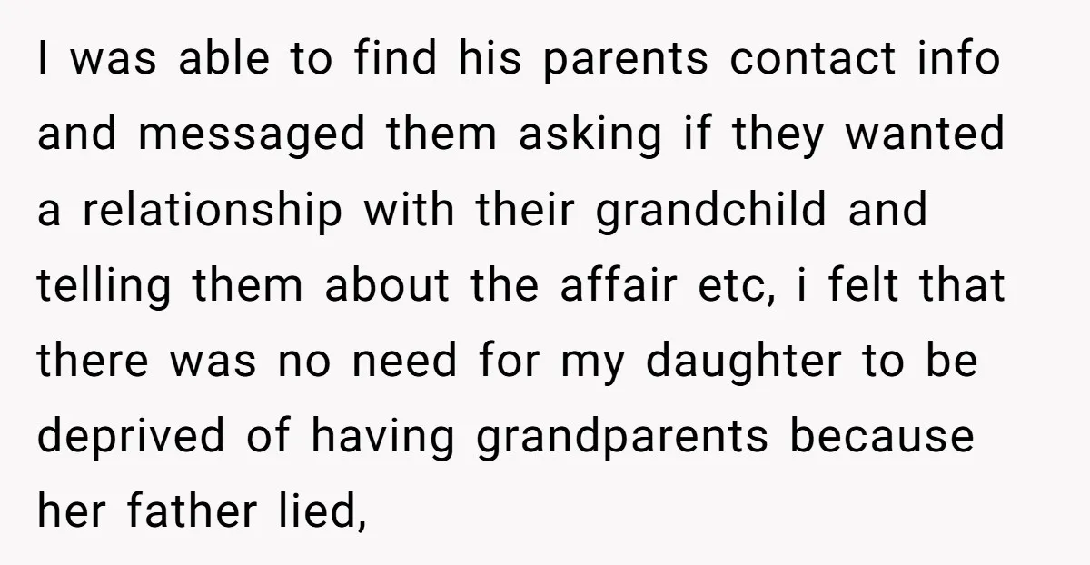 I was able to find his parents contact info and messaged them asking if they wanted a relationship with their grandchild and telling them about the affair etc, i felt...