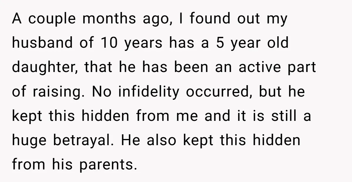 A couple months ago, I found out my husband of 10 years has a 5 year old daughter, that he has been an active part of raising. No infidelity occurred,...