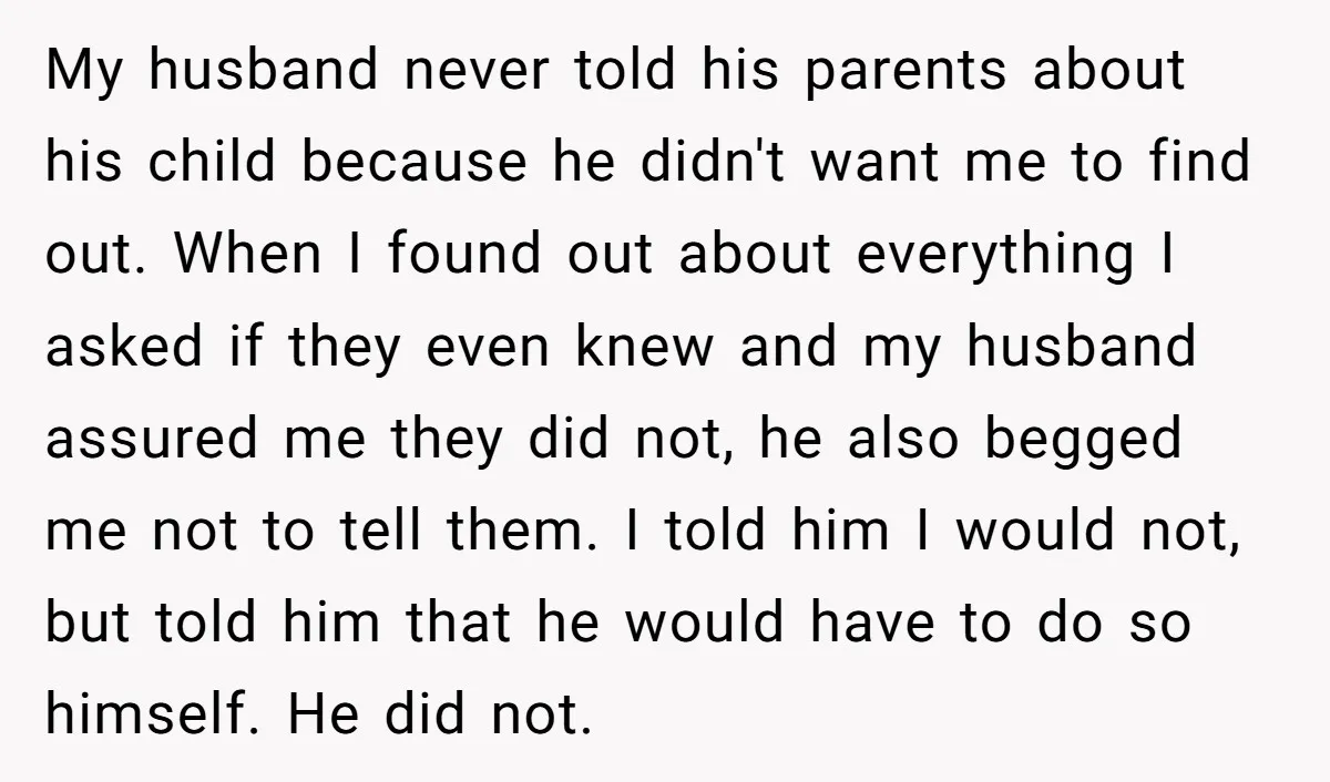 My husband never told his parents about his child because he didn't want me to find out. When I found out about everything I asked if they even knew and...