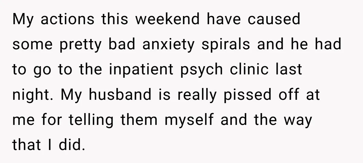 My actions this weekend have caused some pretty bad anxiety spirals and he had to go to the inpatient psych clinic last night. My husband is really pissed off at...