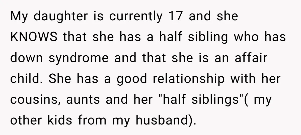 My daughter is currently 17 and she KNOWS that she has a half sibling who has down syndrome and that she is an affair child. She has a good relationship...