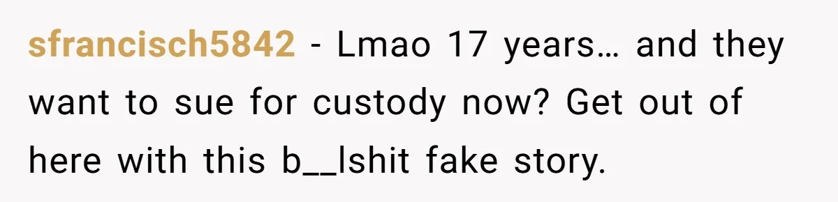 sfrancisch5842 − Lmao 17 years… and they want to sue for custody now? Get out of here with this b__lshit fake story.