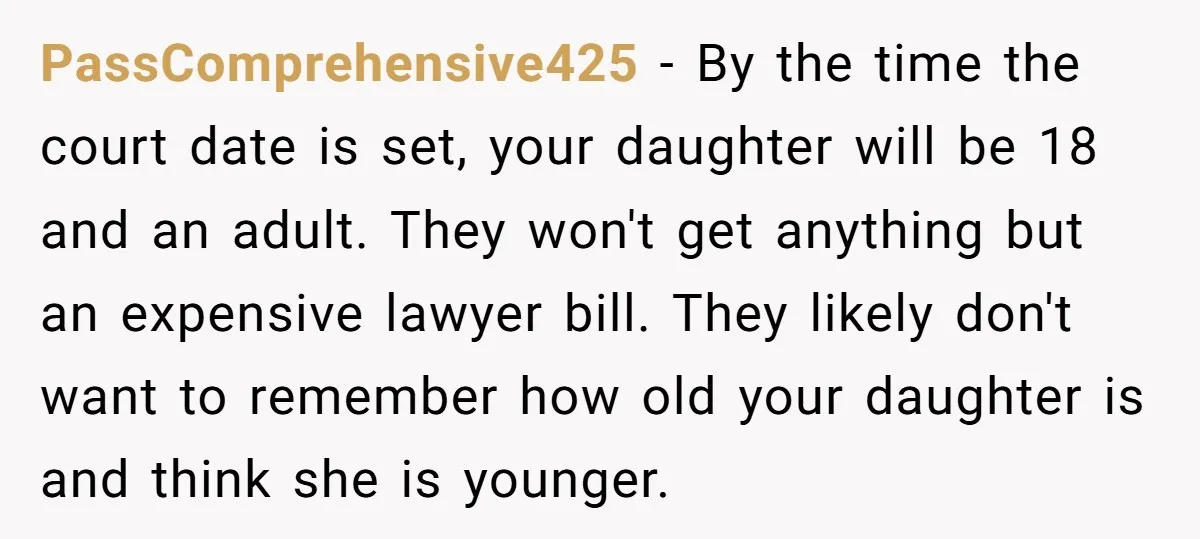 PassComprehensive425 − By the time the court date is set, your daughter will be 18 and an adult. They won't get anything but an expensive lawyer bill. They likely don't...
