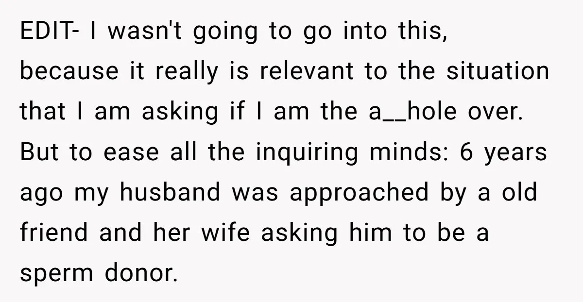 EDIT- I wasn't going to go into this, because it really is relevant to the situation that I am asking if I am the a__hole over. But to ease all...