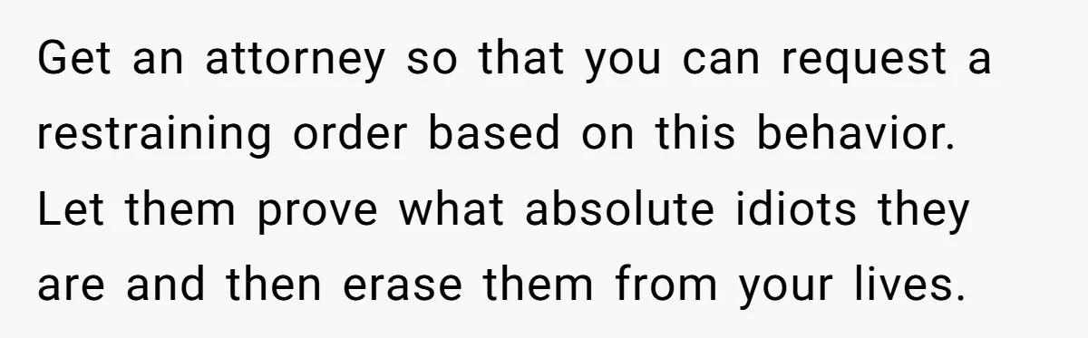 Get an attorney so that you can request a restraining order based on this behavior. Let them prove what absolute idiots they are and then erase them from your lives.