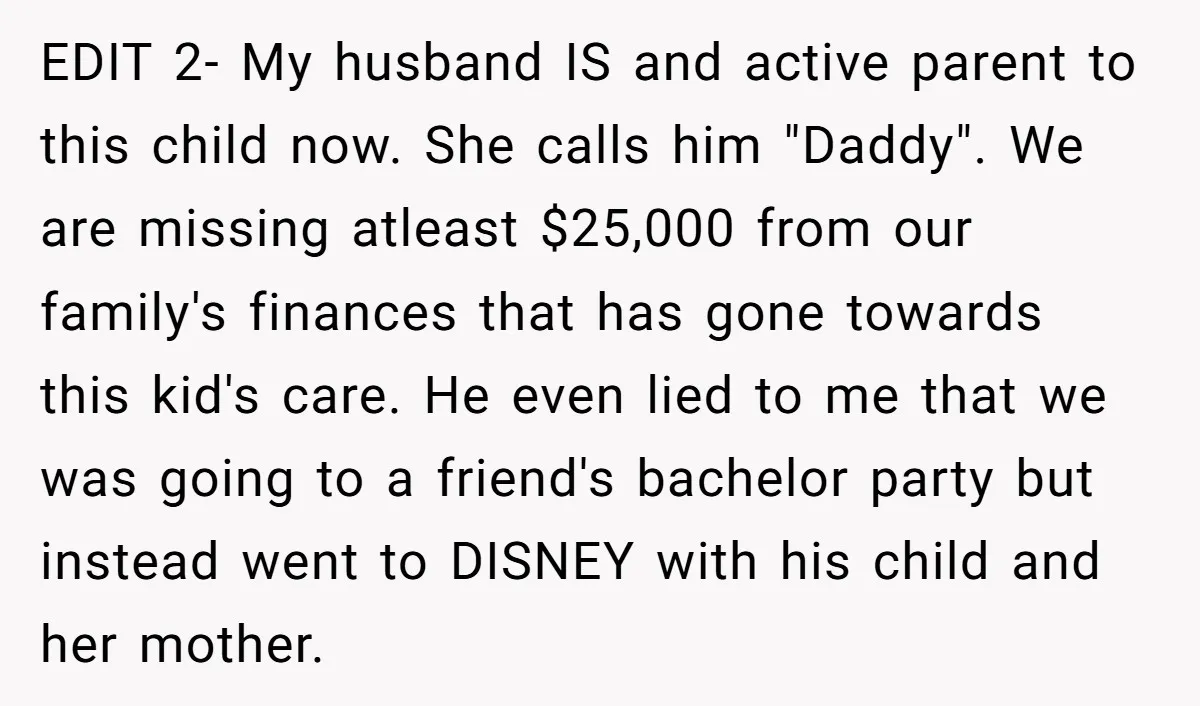 EDIT 2- My husband IS and active parent to this child now. She calls him "Daddy". We are missing atleast $25,000 from our family's finances that has gone towards this...