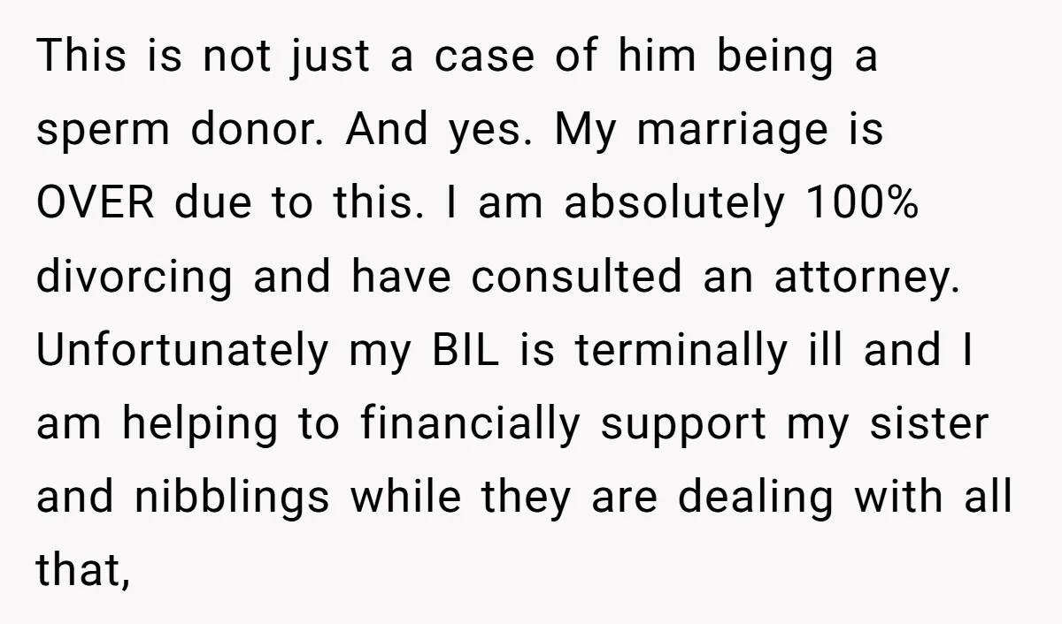 This is not just a case of him being a sperm donor. And yes. My marriage is OVER due to this. I am absolutely 100% divorcing and have consulted an...