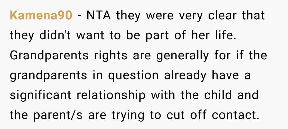 Kamena90 − NTA they were very clear that they didn't want to be part of her life. Grandparents rights are generally for if the grandparents in question already have a...