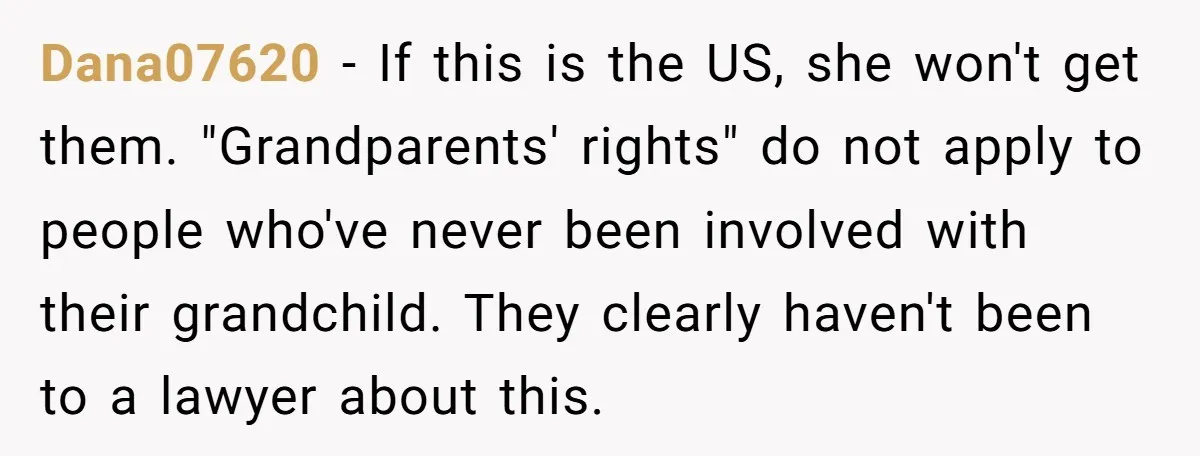 Dana07620 − If this is the US, she won't get them. "Grandparents' rights" do not apply to people who've never been involved with their grandchild. They clearly haven't been to...