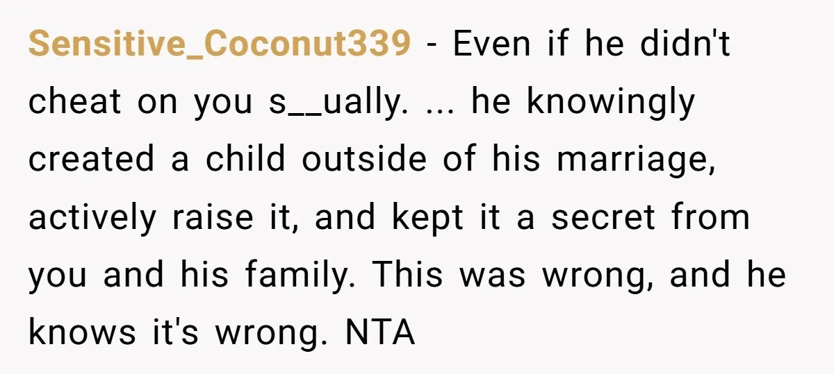 Sensitive_Coconut339 − Even if he didn't cheat on you s__ually. ... he knowingly created a child outside of his marriage, actively raise it, and kept it a secret from you...