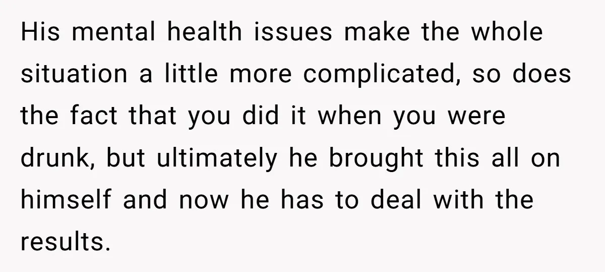 His mental health issues make the whole situation a little more complicated, so does the fact that you did it when you were drunk, but ultimately he brought this all...