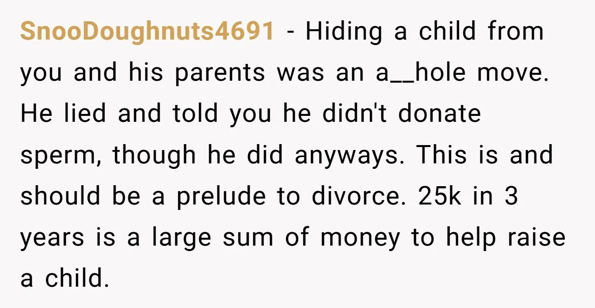 SnooDoughnuts4691 − Hiding a child from you and his parents was an a__hole move. He lied and told you he didn't donate sperm, though he did anyways. This is and...