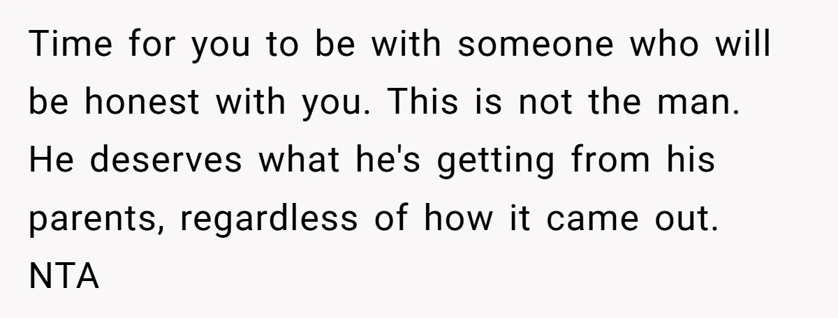 Time for you to be with someone who will be honest with you. This is not the man. He deserves what he's getting from his parents, regardless of how it...