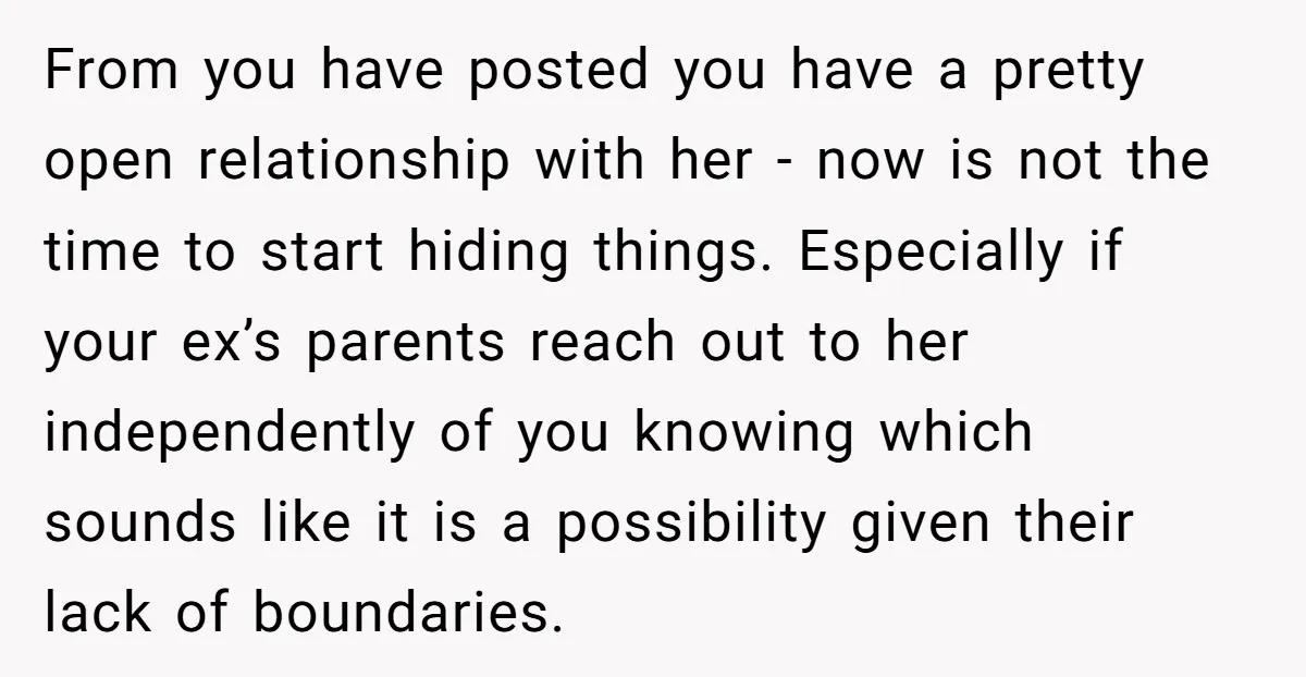 From you have posted you have a pretty open relationship with her - now is not the time to start hiding things. Especially if your ex’s parents reach out to...