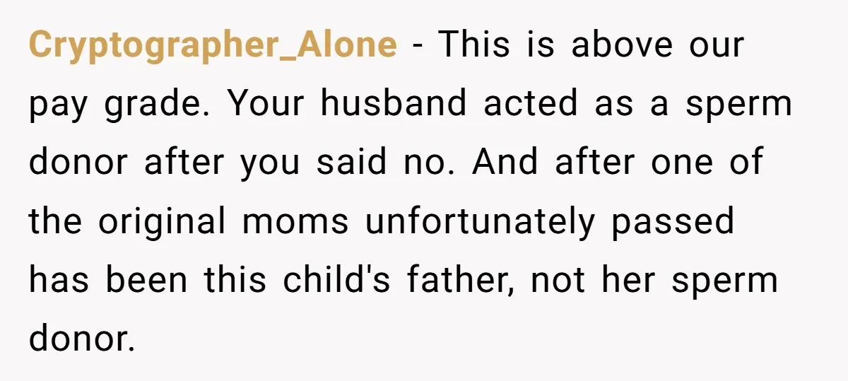 Cryptographer_Alone − This is above our pay grade. Your husband acted as a sperm donor after you said no. And after one of the original moms unfortunately passed has been...