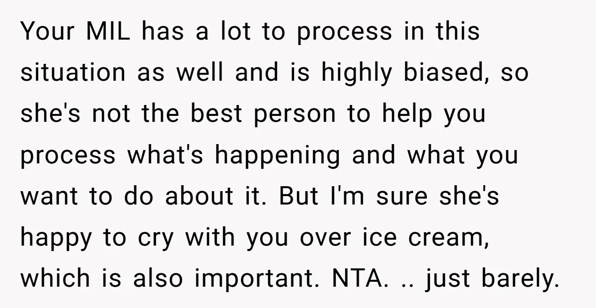 Your MIL has a lot to process in this situation as well and is highly biased, so she's not the best person to help you process what's happening and what...