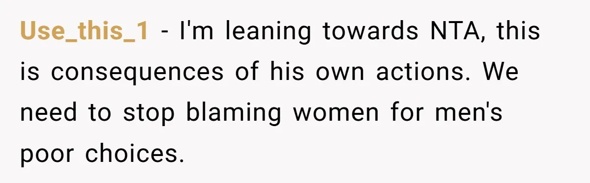 Use_this_1 − I'm leaning towards NTA, this is consequences of his own actions. We need to stop blaming women for men's poor choices.