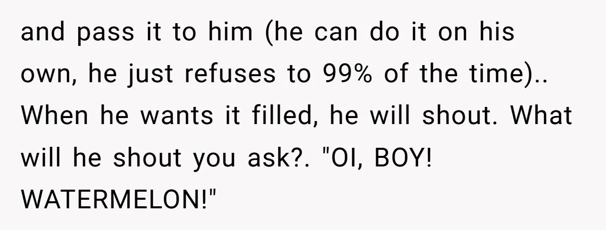and pass it to him (he can do it on his own, he just refuses to 99% of the time).. When he wants it filled, he will shout. What will...