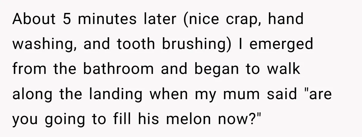 About 5 minutes later (nice crap, hand washing, and tooth brushing) I emerged from the bathroom and began to walk along the landing when my mum said "are you going...