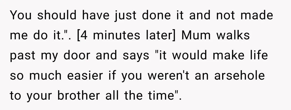 You should have just done it and not made me do it.". [4 minutes later] Mum walks past my door and says "it would make life so much easier if...