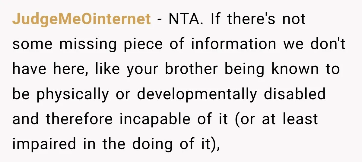 JudgeMeOinternet − NTA. If there's not some missing piece of information we don't have here, like your brother being known to be physically or developmentally disabled and therefore incapable of...