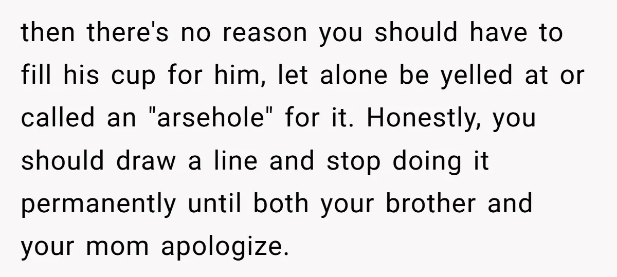 then there's no reason you should have to fill his cup for him, let alone be yelled at or called an "arsehole" for it. Honestly, you should draw a line...