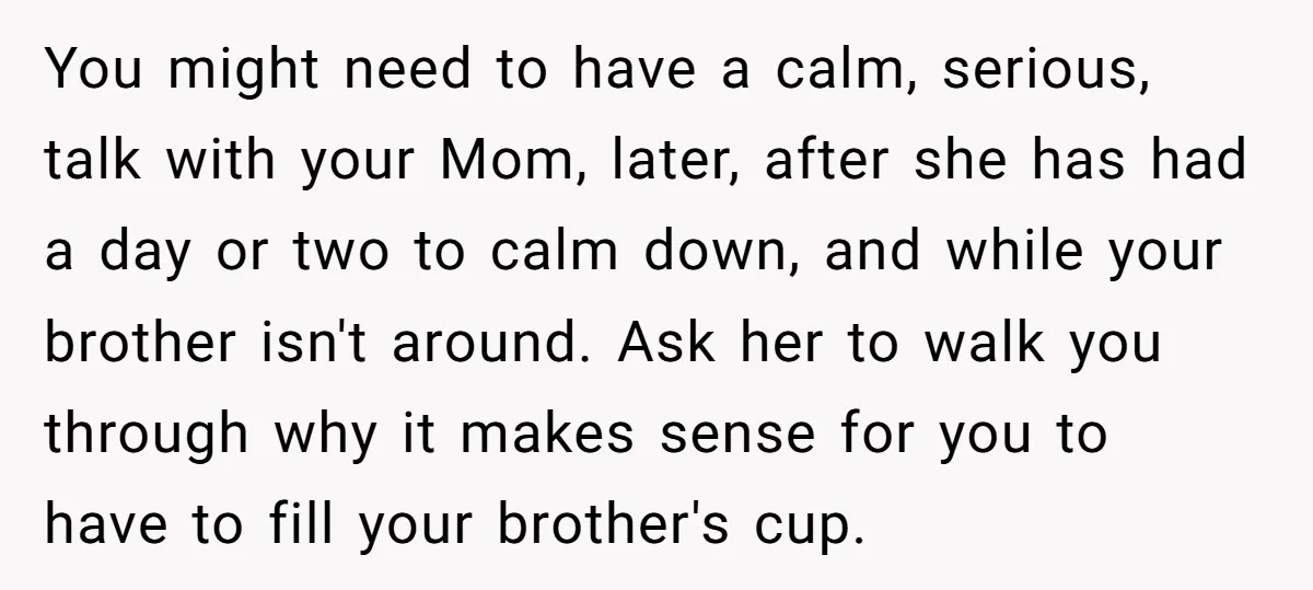 You might need to have a calm, serious, talk with your Mom, later, after she has had a day or two to calm down, and while your brother isn't around....