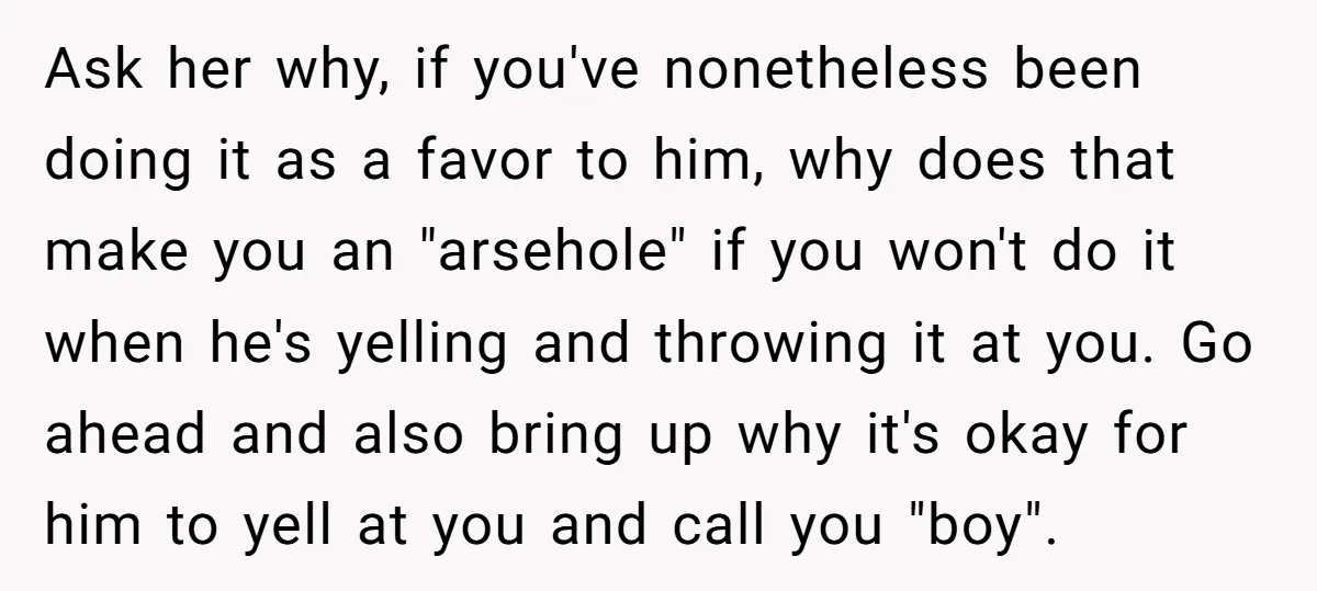 Ask her why, if you've nonetheless been doing it as a favor to him, why does that make you an "arsehole" if you won't do it when he's yelling and...