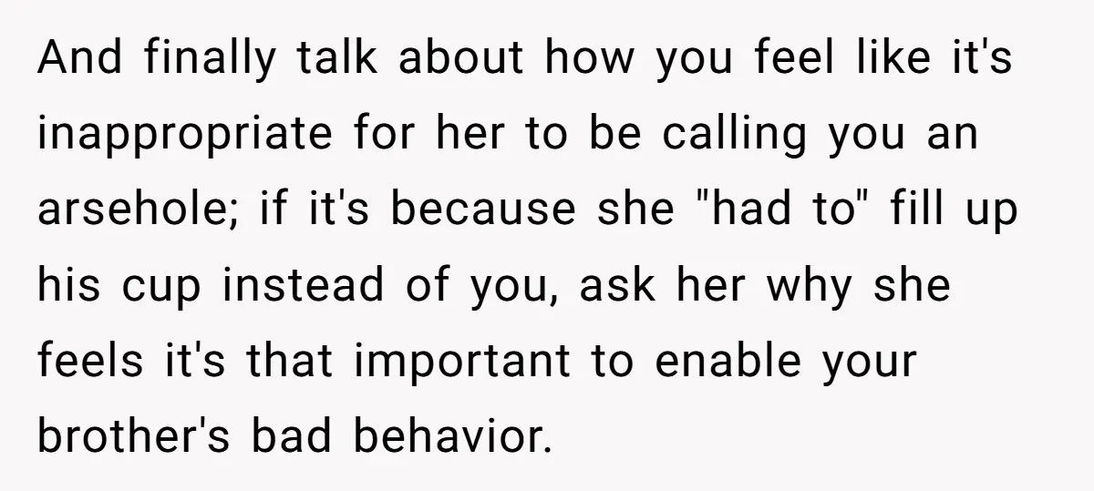 And finally talk about how you feel like it's inappropriate for her to be calling you an arsehole; if it's because she "had to" fill up his cup instead of...