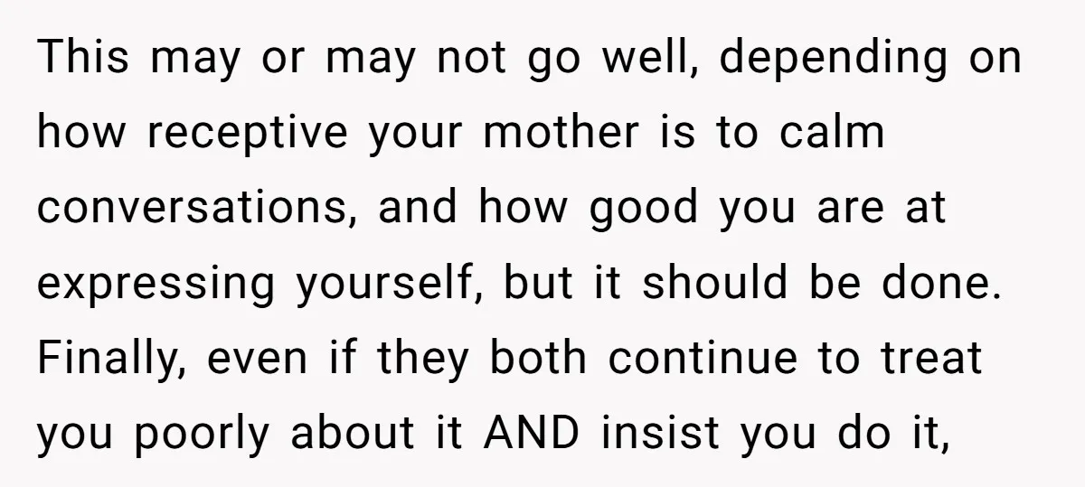 This may or may not go well, depending on how receptive your mother is to calm conversations, and how good you are at expressing yourself, but it should be done....