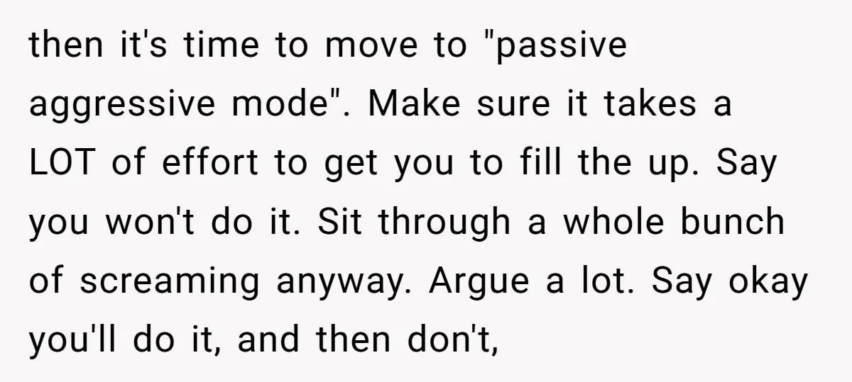 then it's time to move to "passive aggressive mode". Make sure it takes a LOT of effort to get you to fill the up. Say you won't do it. Sit...