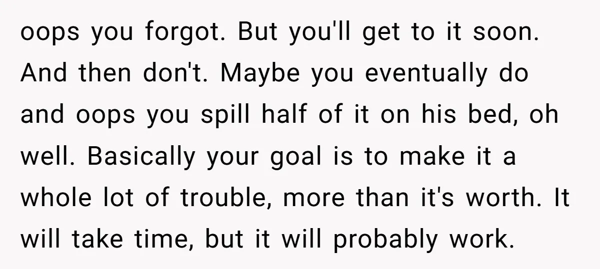 oops you forgot. But you'll get to it soon. And then don't. Maybe you eventually do and oops you spill half of it on his bed, oh well. Basically your...
