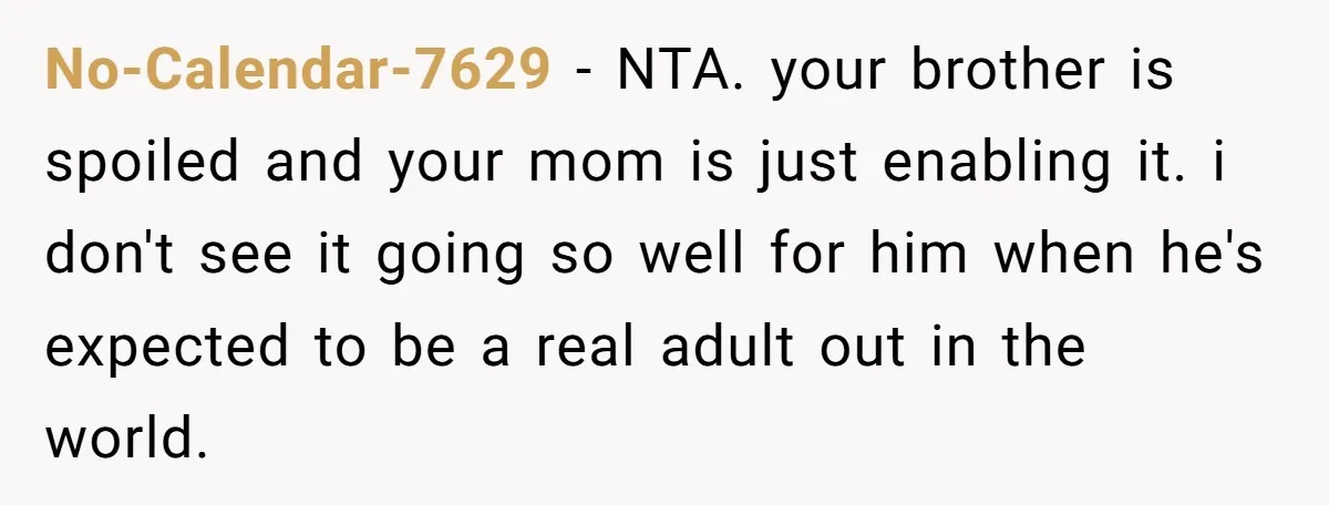 No-Calendar-7629 − NTA. your brother is spoiled and your mom is just enabling it. i don't see it going so well for him when he's expected to be a real...