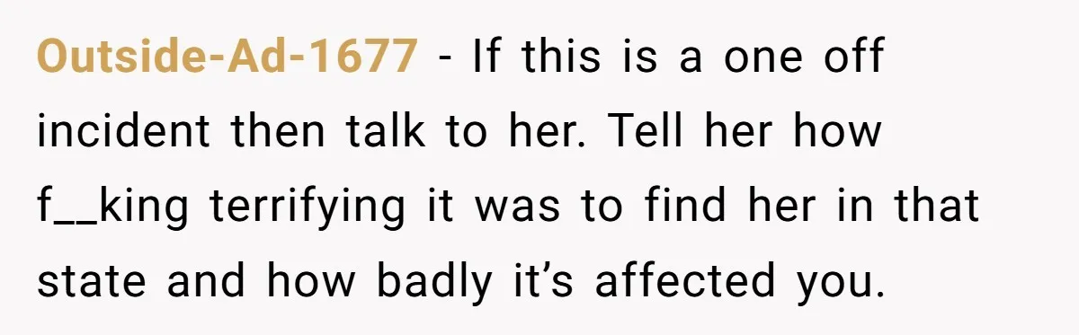 Outside-Ad-1677 - If this is a one off incident then talk to her. Tell her how f__king terrifying it was to find her in that state and how badly it’s...