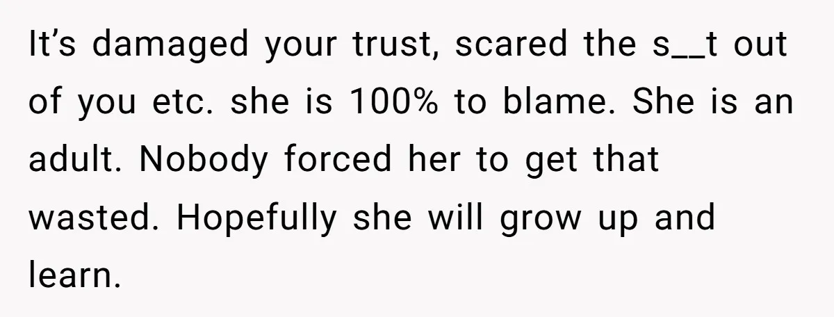 It’s damaged your trust, scared the s__t out of you etc. she is 100% to blame. She is an adult. Nobody forced her to get that wasted. Hopefully she will...