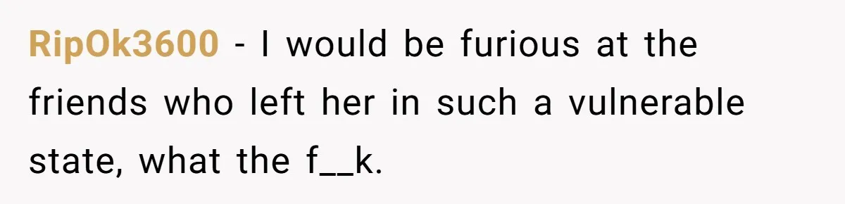 RipOk3600 - I would be furious at the friends who left her in such a vulnerable state, what the f__k.