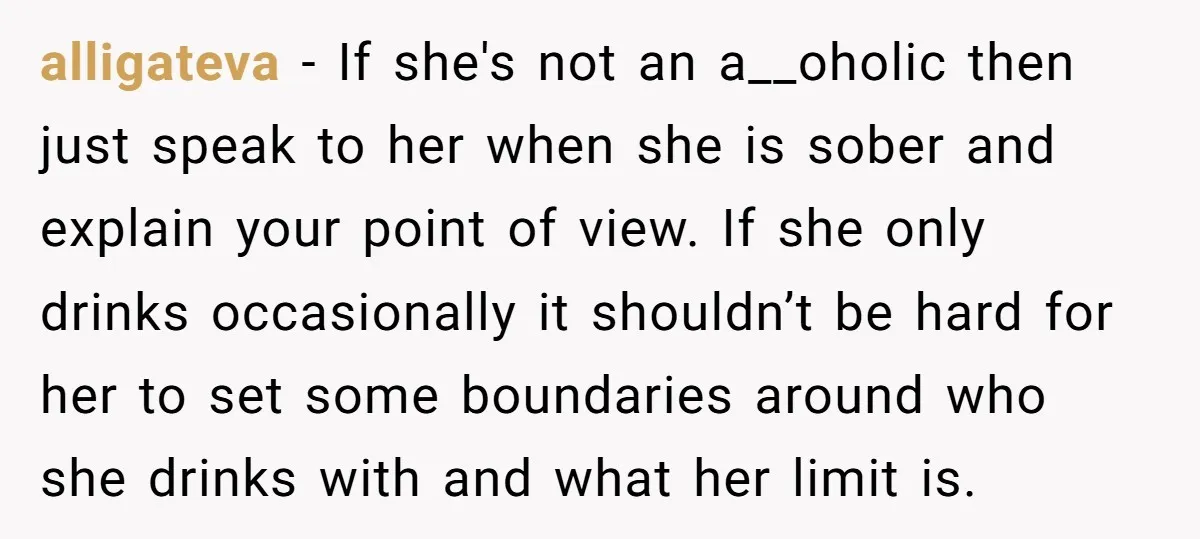 alligateva - If she's not an a__oholic then just speak to her when she is sober and explain your point of view. If she only drinks occasionally it shouldn’t be...