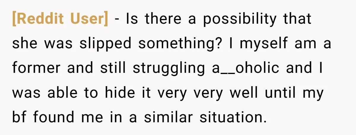 [Reddit User] - Is there a possibility that she was slipped something? I myself am a former and still struggling a__oholic and I was able to hide it very very...