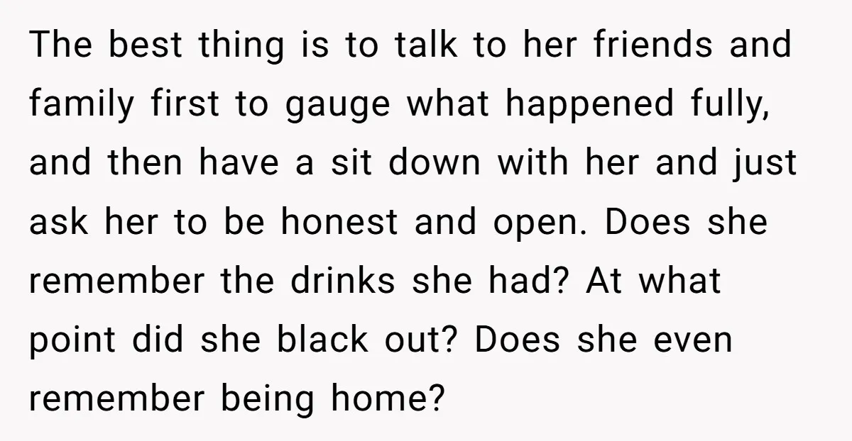 The best thing is to talk to her friends and family first to gauge what happened fully, and then have a sit down with her and just ask her to...