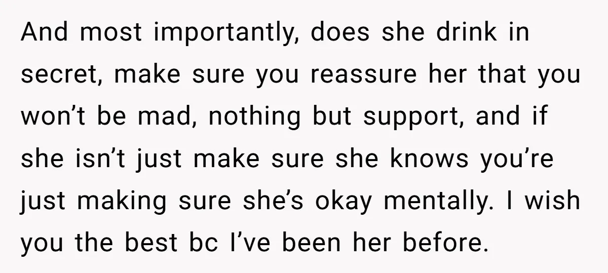 And most importantly, does she drink in secret, make sure you reassure her that you won’t be mad, nothing but support, and if she isn’t just make sure she knows...