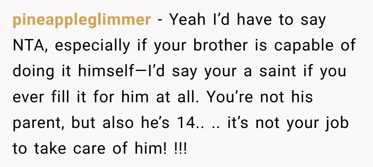pineappleglimmer − Yeah I’d have to say NTA, especially if your brother is capable of doing it himself—I’d say your a saint if you ever fill it for him at...