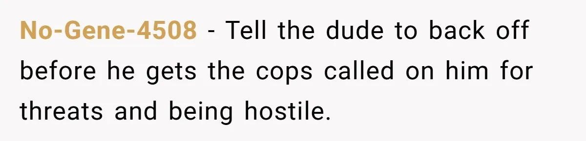 No-Gene-4508 − Tell the dude to back off before he gets the cops called on him for threats and being hostile.