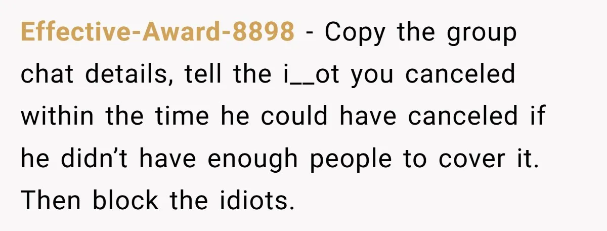Effective-Award-8898 − Copy the group chat details, tell the i__ot you canceled within the time he could have canceled if he didn’t have enough people to cover it. Then block...