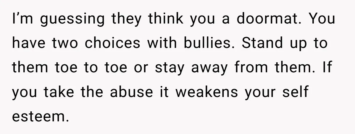 I’m guessing they think you a doormat. You have two choices with bullies. Stand up to them toe to toe or stay away from them. If you take the abuse...