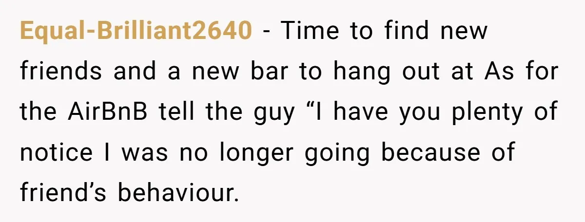 Equal-Brilliant2640 − Time to find new friends and a new bar to hang out at As for the AirBnB tell the guy “I have you plenty of notice I was...