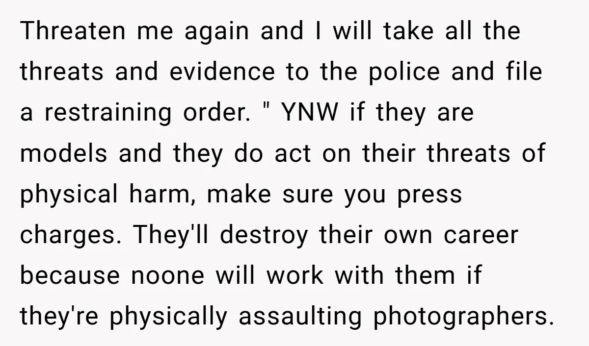 Threaten me again and I will take all the threats and evidence to the police and file a restraining order. " YNW if they are models and they do act...